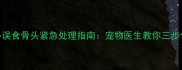 拉布拉多误食骨头紧急处理指南宠物医生教你三步化解危机