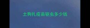 土狗扎疫苗驱虫多少钱