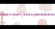 未接种疫苗的猫可以繁殖吗疫苗缺失对猫咪繁殖的影响及补救措施