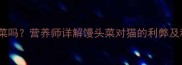 猫咪能吃馒头菜吗营养师详解馒头菜对猫的利弊及科学喂养指南