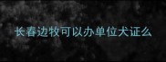 长春边牧可以办单位犬证么